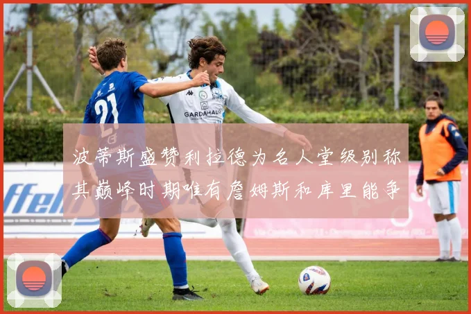 波蒂斯盛赞利拉德为名人堂级别称其巅峰时期唯有詹姆斯和库里能争冠