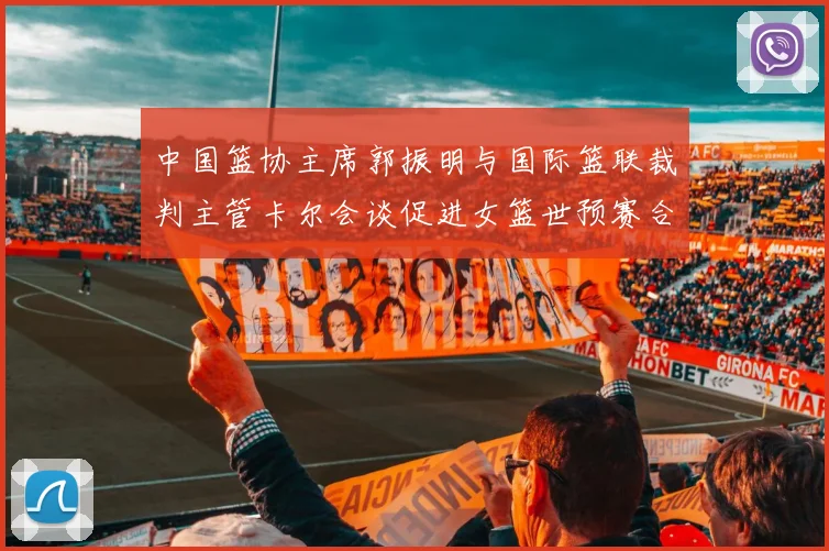 中国篮协主席郭振明与国际篮联裁判主管卡尔会谈促进女篮世预赛合作