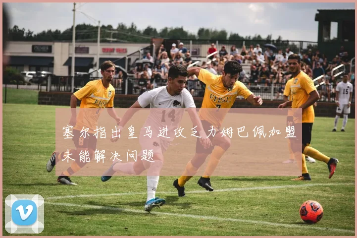 塞尔指出皇马进攻乏力姆巴佩加盟未能解决问题