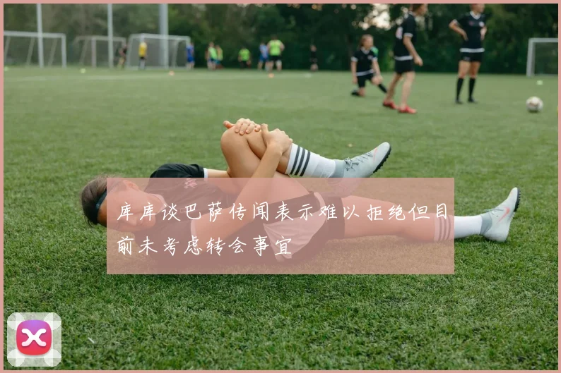 库库谈巴萨传闻表示难以拒绝但目前未考虑转会事宜