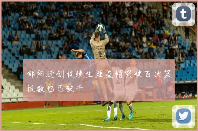 邹阳连创佳绩生涯盖帽突破百次篮板数也已破千