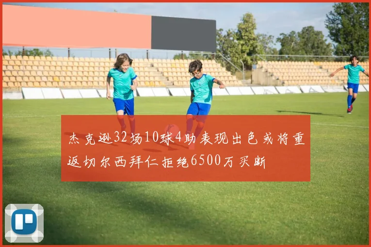 杰克逊32场10球4助表现出色或将重返切尔西拜仁拒绝6500万买断