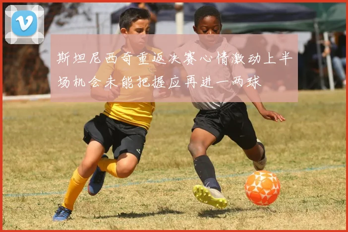 斯坦尼西奇重返决赛心情激动上半场机会未能把握应再进一两球