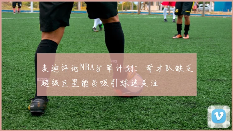 麦迪评论NBA扩军计划：奇才队缺乏超级巨星能否吸引球迷关注