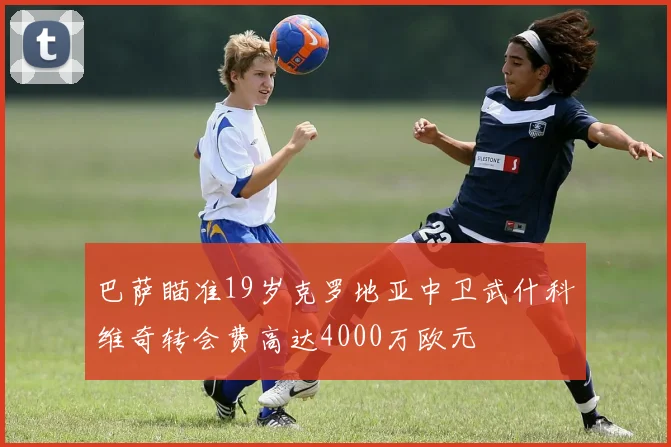 巴萨瞄准19岁克罗地亚中卫武什科维奇转会费高达4000万欧元