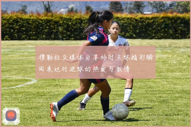 穆勒社交媒体分享补时点球精彩瞬间表达对进球的热爱与激情