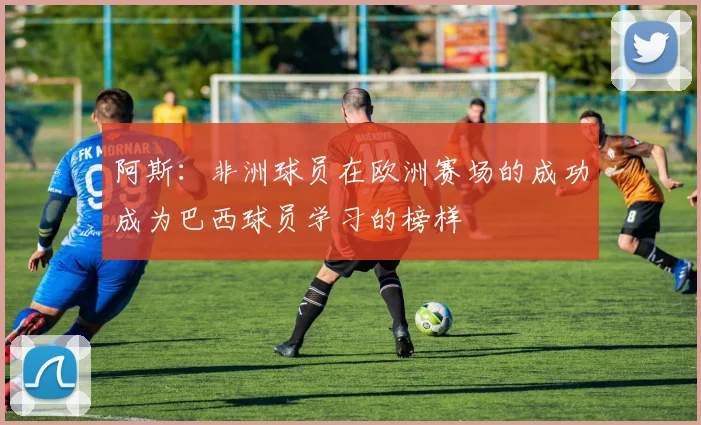 阿斯：非洲球员在欧洲赛场的成功成为巴西球员学习的榜样