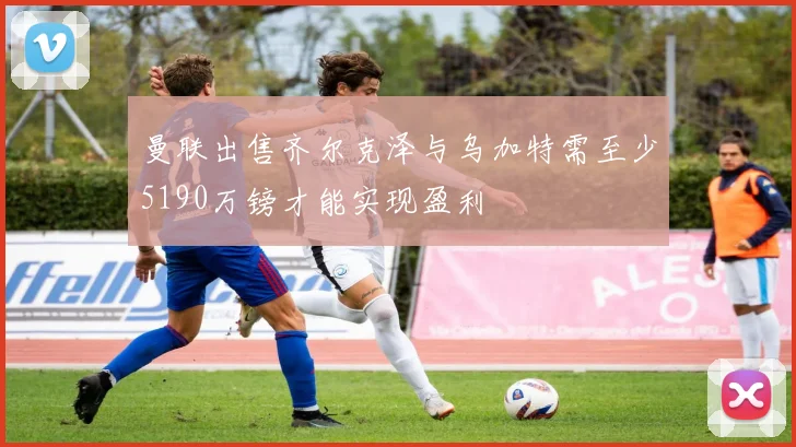 曼联出售齐尔克泽与乌加特需至少5190万镑才能实现盈利