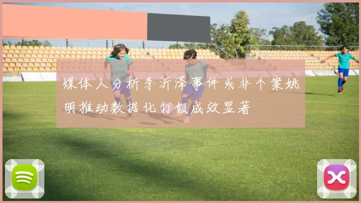 媒体人分析李沂泽事件或非个案姚明推动数据化打假成效显著