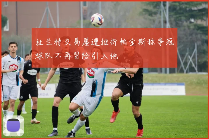 杜兰特交易屡遭挫折帕金斯称争冠球队不再冒险引入他